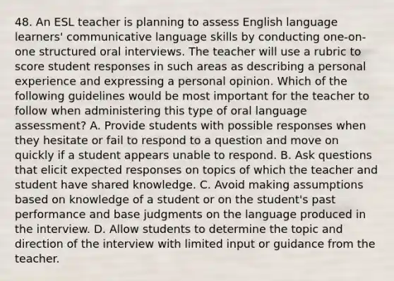 48. An ESL teacher is planning to assess English language learners' communicative language skills by conducting one-on-one structured oral interviews. The teacher will use a rubric to score student responses in such areas as describing a personal experience and expressing a personal opinion. Which of the following guidelines would be most important for the teacher to follow when administering this type of oral language assessment? A. Provide students with possible responses when they hesitate or fail to respond to a question and move on quickly if a student appears unable to respond. B. Ask questions that elicit expected responses on topics of which the teacher and student have shared knowledge. C. Avoid making assumptions based on knowledge of a student or on the student's past performance and base judgments on the language produced in the interview. D. Allow students to determine the topic and direction of the interview with limited input or guidance from the teacher.