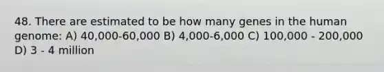 48. There are estimated to be how many genes in the human genome: A) 40,000-60,000 B) 4,000-6,000 C) 100,000 - 200,000 D) 3 - 4 million