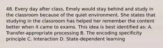 48. Every day after class, Emely would stay behind and study in the classroom because of the quiet environment. She states that studying in the classroom has helped her remember the content better when it came to exams. This idea is best identified as: A. Transfer-appropriate processing B. The encoding specificity principle C. Interaction D. State-dependent learning