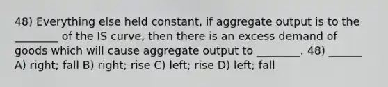 48) Everything else held constant, if aggregate output is to the ________ of the IS curve, then there is an excess demand of goods which will cause aggregate output to ________. 48) ______ A) right; fall B) right; rise C) left; rise D) left; fall