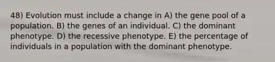 48) Evolution must include a change in A) the gene pool of a population. B) the genes of an individual. C) the dominant phenotype. D) the recessive phenotype. E) the percentage of individuals in a population with the dominant phenotype.