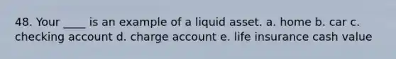 48. Your ____ is an example of a liquid asset. a. home b. car c. checking account d. charge account e. life insurance cash value