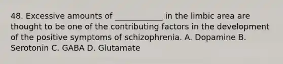 48. Excessive amounts of ____________ in the limbic area are thought to be one of the contributing factors in the development of the positive symptoms of schizophrenia. A. Dopamine B. Serotonin C. GABA D. Glutamate