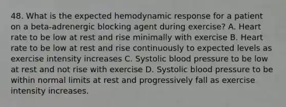 48. What is the expected hemodynamic response for a patient on a beta-adrenergic blocking agent during exercise? A. Heart rate to be low at rest and rise minimally with exercise B. Heart rate to be low at rest and rise continuously to expected levels as exercise intensity increases C. Systolic blood pressure to be low at rest and not rise with exercise D. Systolic blood pressure to be within normal limits at rest and progressively fall as exercise intensity increases.