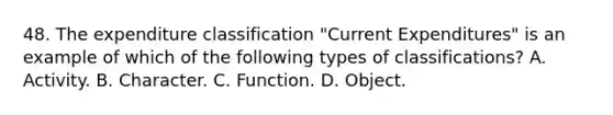 48. The expenditure classification "Current Expenditures" is an example of which of the following types of classifications? A. Activity. B. Character. C. Function. D. Object.