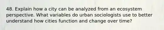 48. Explain how a city can be analyzed from an ecosystem perspective. What variables do urban sociologists use to better understand how cities function and change over time?