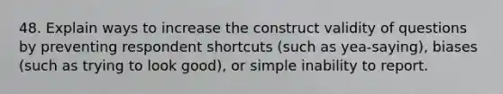 48. Explain ways to increase the construct validity of questions by preventing respondent shortcuts (such as yea-saying), biases (such as trying to look good), or simple inability to report.