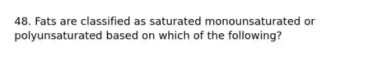 48. Fats are classified as saturated monounsaturated or polyunsaturated based on which of the following?