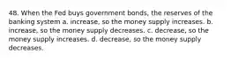 48. When the Fed buys government bonds, the reserves of the banking system a. increase, so the money supply increases. b. increase, so the money supply decreases. c. decrease, so the money supply increases. d. decrease, so the money supply decreases.