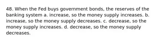 48. When the Fed buys government bonds, the reserves of the banking system a. increase, so the money supply increases. b. increase, so the money supply decreases. c. decrease, so the money supply increases. d. decrease, so the money supply decreases.