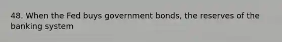 48. When the Fed buys government bonds, the reserves of the banking system