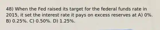 48) When the Fed raised its target for the federal funds rate in 2015, it set the interest rate it pays on excess reserves at A) 0%. B) 0.25%. C) 0.50%. D) 1.25%.