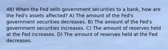 48) When the Fed sells government securities to a bank, how are the Fed's assets affected? A) The amount of the Fed's government securities decreases. B) The amount of the Fed's government securities increases. C) The amount of reserves held at the Fed increases. D) The amount of reserves held at the Fed decreases.