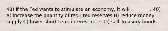 48) If the Fed wants to stimulate an economy, it will ________. 48) A) increase the quantity of required reserves B) reduce money supply C) lower short-term interest rates D) sell Treasury bonds