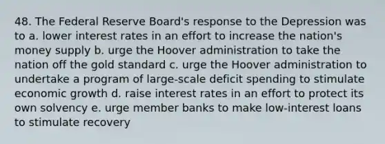 48. The Federal Reserve Board's response to the Depression was to a. lower interest rates in an effort to increase the nation's money supply b. urge the Hoover administration to take the nation off the gold standard c. urge the Hoover administration to undertake a program of large-scale deficit spending to stimulate economic growth d. raise interest rates in an effort to protect its own solvency e. urge member banks to make low-interest loans to stimulate recovery