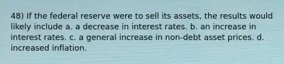 48) If the federal reserve were to sell its assets, the results would likely include a. a decrease in interest rates. b. an increase in interest rates. c. a general increase in non-debt asset prices. d. increased inflation.