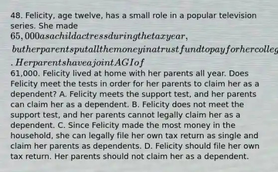 48. Felicity, age twelve, has a small role in a popular television series. She made 65,000 as a child actress during the tax year, but her parents put all the money in a trust fund to pay for her college. Her parents have a joint AGI of61,000. Felicity lived at home with her parents all year. Does Felicity meet the tests in order for her parents to claim her as a dependent? A. Felicity meets the support test, and her parents can claim her as a dependent. B. Felicity does not meet the support test, and her parents cannot legally claim her as a dependent. C. Since Felicity made the most money in the household, she can legally file her own tax return as single and claim her parents as dependents. D. Felicity should file her own tax return. Her parents should not claim her as a dependent.