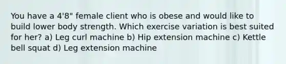 You have a 4'8" female client who is obese and would like to build lower body strength. Which exercise variation is best suited for her? a) Leg curl machine b) Hip extension machine c) Kettle bell squat d) Leg extension machine