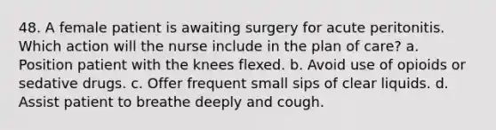 48. A female patient is awaiting surgery for acute peritonitis. Which action will the nurse include in the plan of care? a. Position patient with the knees flexed. b. Avoid use of opioids or sedative drugs. c. Offer frequent small sips of clear liquids. d. Assist patient to breathe deeply and cough.