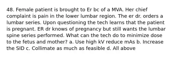 48. Female patient is brought to Er bc of a MVA. Her chief complaint is pain in the lower lumbar region. The er dr. orders a lumbar series. Upon questioning the tech learns that the patient is pregnant. ER dr knows of pregnancy but still wants the lumbar spine series performed. What can the tech do to minimize dose to the fetus and mother? a. Use high kV reduce mAs b. Increase the SID c. Collimate as much as feasible d. All above