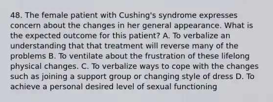 48. The female patient with Cushing's syndrome expresses concern about the changes in her general appearance. What is the expected outcome for this patient? A. To verbalize an understanding that that treatment will reverse many of the problems B. To ventilate about the frustration of these lifelong physical changes. C. To verbalize ways to cope with the changes such as joining a support group or changing style of dress D. To achieve a personal desired level of sexual functioning