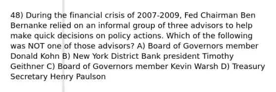 48) During the financial crisis of 2007-2009, Fed Chairman Ben Bernanke relied on an informal group of three advisors to help make quick decisions on policy actions. Which of the following was NOT one of those advisors? A) Board of Governors member Donald Kohn B) New York District Bank president Timothy Geithner C) Board of Governors member Kevin Warsh D) Treasury Secretary Henry Paulson