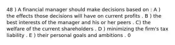 48 ) A financial manager should make decisions based on : A ) the effects those decisions will have on current profits . B ) the best interests of the manager and his or her peers . C) the welfare of the current shareholders . D ) minimizing the firm's tax liability . E ) their personal goals and ambitions . 0