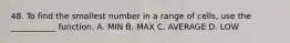 48. To find the smallest number in a range of cells, use the ___________ function. A. MIN B. MAX C. AVERAGE D. LOW