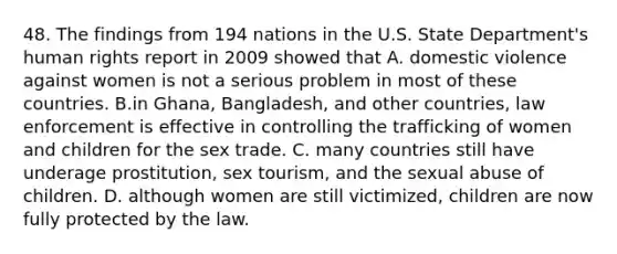 48. The findings from 194 nations in the U.S. State Department's human rights report in 2009 showed that A. domestic violence against women is not a serious problem in most of these countries. B.in Ghana, Bangladesh, and other countries, law enforcement is effective in controlling the trafficking of women and children for the sex trade. C. many countries still have underage prostitution, sex tourism, and the sexual abuse of children. D. although women are still victimized, children are now fully protected by the law.