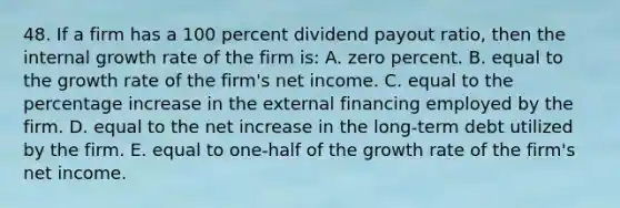 48. If a firm has a 100 percent dividend payout ratio, then the internal growth rate of the firm is: A. zero percent. B. equal to the growth rate of the firm's net income. C. equal to the percentage increase in the external financing employed by the firm. D. equal to the net increase in the long-term debt utilized by the firm. E. equal to one-half of the growth rate of the firm's net income.