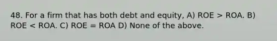 48. For a firm that has both debt and equity, A) ROE > ROA. B) ROE < ROA. C) ROE = ROA D) None of the above.