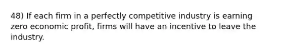 48) If each firm in a perfectly competitive industry is earning zero economic profit, firms will have an incentive to leave the industry.