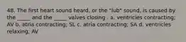 48. The first heart sound heard, or the "lub" sound, is caused by the _____ and the _____ valves closing . a. ventricles contracting; AV b. atria contracting; SL c. atria contracting; SA d. ventricles relaxing; AV