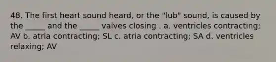 48. The first heart sound heard, or the "lub" sound, is caused by the _____ and the _____ valves closing . a. ventricles contracting; AV b. atria contracting; SL c. atria contracting; SA d. ventricles relaxing; AV