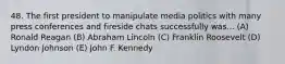 48. The first president to manipulate media politics with many press conferences and fireside chats successfully was... (A) Ronald Reagan (B) Abraham Lincoln (C) Franklin Roosevelt (D) Lyndon Johnson (E) John F. Kennedy