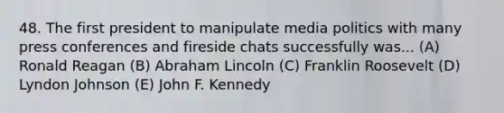 48. The first president to manipulate media politics with many press conferences and fireside chats successfully was... (A) Ronald Reagan (B) Abraham Lincoln (C) Franklin Roosevelt (D) Lyndon Johnson (E) John F. Kennedy