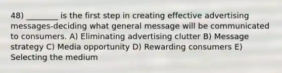 48) ________ is the first step in creating effective advertising messages-deciding what general message will be communicated to consumers. A) Eliminating advertising clutter B) Message strategy C) Media opportunity D) Rewarding consumers E) Selecting the medium