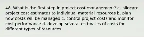 48. What is the first step in project cost management? a. allocate project cost estimates to individual material resources b. plan how costs will be managed c. control project costs and monitor cost performance d. develop several estimates of costs for different types of resources