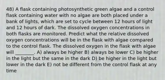 48) A flask containing photosynthetic green algae and a control flask containing water with no algae are both placed under a bank of lights, which are set to cycle between 12 hours of light and 12 hours of dark. The dissolved oxygen concentrations in both flasks are monitored. Predict what the relative dissolved oxygen concentrations will be in the flask with algae compared to the control flask. The dissolved oxygen in the flask with algae will ________. A) always be higher B) always be lower C) be higher in the light but the same in the dark D) be higher in the light but lower in the dark E) not be different from the control flask at any time