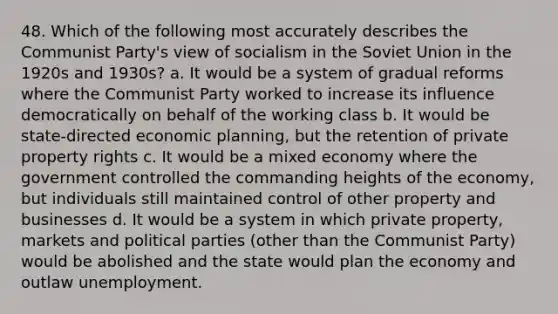 48. Which of the following most accurately describes the Communist Party's view of socialism in the Soviet Union in the 1920s and 1930s? a. It would be a system of gradual reforms where the Communist Party worked to increase its influence democratically on behalf of the working class b. It would be state-directed economic planning, but the retention of private property rights c. It would be a mixed economy where the government controlled the commanding heights of the economy, but individuals still maintained control of other property and businesses d. It would be a system in which private property, markets and political parties (other than the Communist Party) would be abolished and the state would plan the economy and outlaw unemployment.