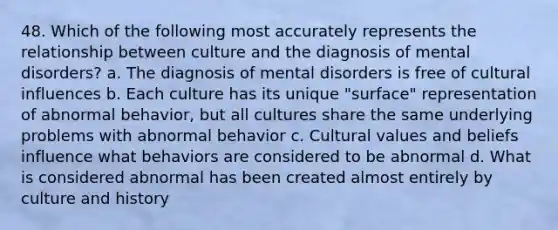 48. Which of the following most accurately represents the relationship between culture and the diagnosis of mental disorders? a. The diagnosis of mental disorders is free of cultural influences b. Each culture has its unique "surface" representation of abnormal behavior, but all cultures share the same underlying problems with abnormal behavior c. Cultural values and beliefs influence what behaviors are considered to be abnormal d. What is considered abnormal has been created almost entirely by culture and history