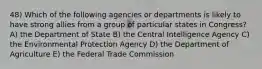 48) Which of the following agencies or departments is likely to have strong allies from a group of particular states in Congress? A) the Department of State B) the Central Intelligence Agency C) the Environmental Protection Agency D) the Department of Agriculture E) the Federal Trade Commission