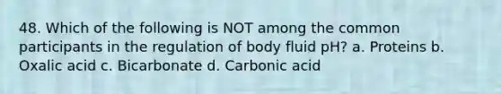 48. Which of the following is NOT among the common participants in the regulation of body fluid pH? a. Proteins b. Oxalic acid c. Bicarbonate d. Carbonic acid