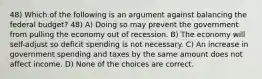 48) Which of the following is an argument against balancing the federal budget? 48) A) Doing so may prevent the government from pulling the economy out of recession. B) The economy will self-adjust so deficit spending is not necessary. C) An increase in government spending and taxes by the same amount does not affect income. D) None of the choices are correct.