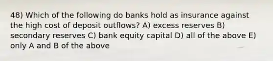 48) Which of the following do banks hold as insurance against the high cost of deposit outflows? A) excess reserves B) secondary reserves C) bank equity capital D) all of the above E) only A and B of the above