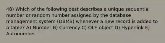 48) Which of the following best describes a unique sequential number or random number assigned by the database management system (DBMS) whenever a new record is added to a table? A) Number B) Currency C) OLE object D) Hyperlink E) Autonumber