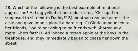 48. Which of the following is the best example of relational aggression? A) Ling yelled at her older sister, "Get up! I'm supposed to sit next to Daddy!" B) Jonathan reached across the aisle and gave Iman's pigtail a hard tug. C) Gloria announced to her friends, "We're not going to be friends with Sharma any more. She's fat!" D) Ati lobbed a rotten apple at the boys in the treehouse, and they immediately began to chase her down the street.