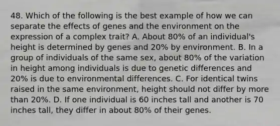 48. Which of the following is the best example of how we can separate the effects of genes and the environment on the expression of a complex trait? A. About 80% of an individual's height is determined by genes and 20% by environment. B. In a group of individuals of the same sex, about 80% of the variation in height among individuals is due to genetic differences and 20% is due to environmental differences. C. For identical twins raised in the same environment, height should not differ by more than 20%. D. If one individual is 60 inches tall and another is 70 inches tall, they differ in about 80% of their genes.