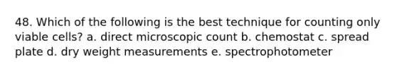 48. Which of the following is the best technique for counting only viable cells? a. direct microscopic count b. chemostat c. spread plate d. dry weight measurements e. spectrophotometer