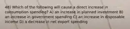 48) Which of the following will cause a direct increase in consumption spending? A) an increase in planned investment B) an increase in government spending C) an increase in disposable income D) a decrease in net export spending